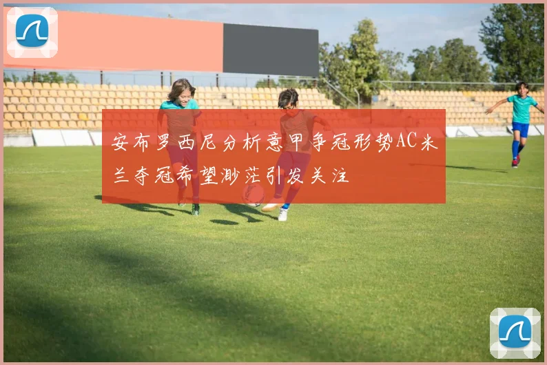 安布罗西尼分析意甲争冠形势AC米兰夺冠希望渺茫引发关注